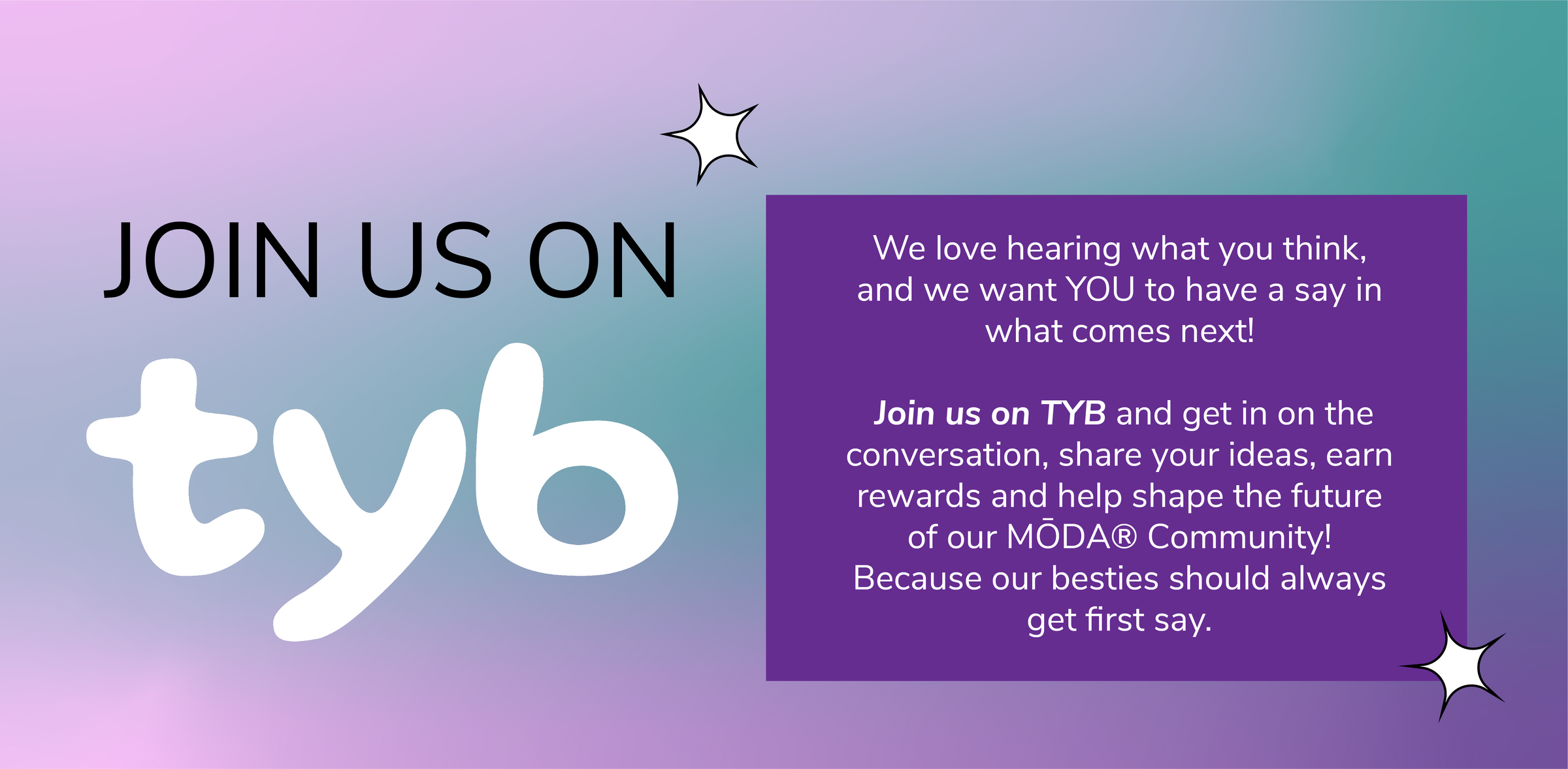 Join us on TYB. We love hearing what you think, and we want YOU to have a say in what comes next! Join us on TYB and get in on the conversation, share your ideas, earn rewards and help shape the future of our MŌDA Community! Because our besties should always get first say.
