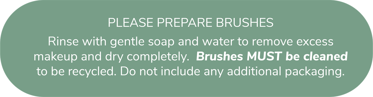 Please prepare brushes. Rinse with gentle soap and water to remove excess makeup and dry completely. Brushes MUST be cleaned to be recycled. Do not include any additional packaging.